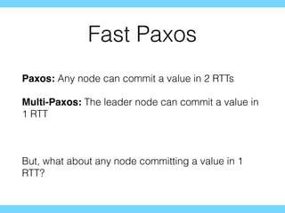 Fast Paxos
Paxos: Any node can commit a value in 2 RTTs
Multi-Paxos: The leader node can commit a value in
1 RTT
But, what about any node committing a value in 1
RTT?
 