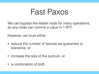 Fast Paxos
We can bypass the leader node for many operations,
so any node can commit a value in 1 RTT.
However, we must either:
• reduce the number of failures we guarantee to
tolerance, or
• increase the size of the quorum, or
• a combination of both
 
