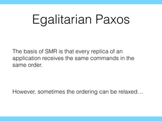 Egalitarian Paxos
The basis of SMR is that every replica of an
application receives the same commands in the
same order.
However, sometimes the ordering can be relaxed…
 