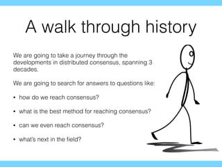 A walk through history
We are going to take a journey through the
developments in distributed consensus, spanning 3
decades.
We are going to search for answers to questions like:
• how do we reach consensus?
• what is the best method for reaching consensus?
• can we even reach consensus?
• what’s next in the ﬁeld?
 
