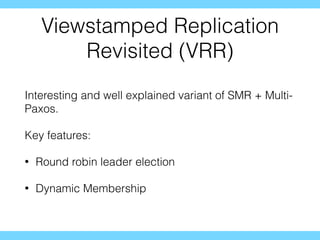 Viewstamped Replication
Revisited (VRR)
Interesting and well explained variant of SMR + Multi-
Paxos.
Key features:
• Round robin leader election
• Dynamic Membership
 
