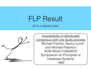 FLP Result
off to a slippery start
Impossibility of distributed
consensus with one faulty process
Michael Fischer, Nancy Lynch
and Michael Paterson
ACM SIGACT-SIGMOD
Symposium on Principles of
Database Systems
1983
 