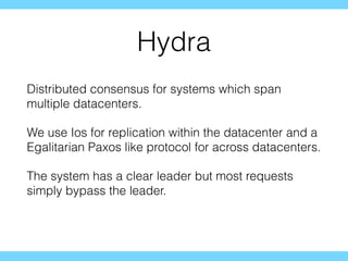 Hydra
Distributed consensus for systems which span
multiple datacenters.
We use Ios for replication within the datacenter and a
Egalitarian Paxos like protocol for across datacenters.
The system has a clear leader but most requests
simply bypass the leader.
 