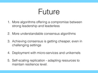 Future
1. More algorithms offering a compromise between
strong leadership and leaderless
2. More understandable consensus algorithms
3. Achieving consensus is getting cheaper, even in
challenging settings
4. Deployment with micro-services and unikernels
5. Self-scaling replication - adapting resources to
maintain resilience level.
 
