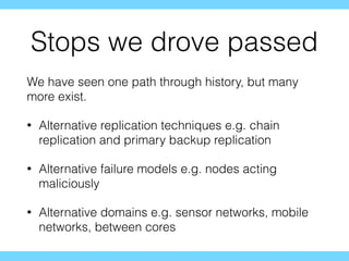 Stops we drove passed
We have seen one path through history, but many
more exist.
• Alternative replication techniques e.g. chain
replication and primary backup replication
• Alternative failure models e.g. nodes acting
maliciously
• Alternative domains e.g. sensor networks, mobile
networks, between cores
 
