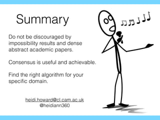 Summary
Do not be discouraged by
impossibility results and dense
abstract academic papers.
Consensus is useful and achievable.
Find the right algorithm for your
speciﬁc domain.
heidi.howard@cl.cam.ac.uk
@heidiann360
 