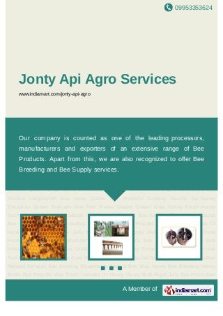 09953353624
A Member of
Jonty Api Agro Services
www.indiamart.com/jonty-api-agro
Bee Products Bee Related Services Bee Keeping Equipments Natural Bee Wax Honey Bee
Breeding Honey Bottle Bee Propolis Wax Sheet Varieties Of Honey Honey Bulk Royal
Jelly Bee Pollen Bee Supply Services Queen Cage Comb Foundation Mill For
Apismelliferra and Cerana Indica Bee Smoker Langestroth Bee Hives Queen Cell
Protector Grafting Needle Set Honey Extractors Queen Excluder Hive Tool Frame
Gripper Queen Gate Honey Pouch Honey Sachet Bees Wax Bee Products Bee Related
Services Bee Keeping Equipments Natural Bee Wax Honey Bee Breeding Honey Bottle Bee
Propolis Wax Sheet Varieties Of Honey Honey Bulk Royal Jelly Bee Pollen Bee Supply
Services Queen Cage Comb Foundation Mill For Apismelliferra and Cerana Indica Bee
Smoker Langestroth Bee Hives Queen Cell Protector Grafting Needle Set Honey
Extractors Queen Excluder Hive Tool Frame Gripper Queen Gate Honey Pouch Honey
Sachet Bees Wax Bee Products Bee Related Services Bee Keeping Equipments Natural
Bee Wax Honey Bee Breeding Honey Bottle Bee Propolis Wax Sheet Varieties Of
Honey Honey Bulk Royal Jelly Bee Pollen Bee Supply Services Queen Cage Comb
Foundation Mill For Apismelliferra and Cerana Indica Bee Smoker Langestroth Bee
Hives Queen Cell Protector Grafting Needle Set Honey Extractors Queen Excluder Hive
Tool Frame Gripper Queen Gate Honey Pouch Honey Sachet Bees Wax Bee Products Bee
Related Services Bee Keeping Equipments Natural Bee Wax Honey Bee Breeding Honey
Bottle Bee Propolis Wax Sheet Varieties Of Honey Honey Bulk Royal Jelly Bee Pollen Bee
Our company is counted as one of the leading processors,
manufacturers and exporters of an extensive range of Bee
Products. Apart from this, we are also recognized to offer Bee
Breeding and Bee Supply services.
 