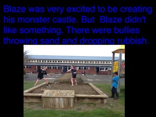 Blaze was very excited to be creating
his monster castle. But Blaze didn't
like something. There were bullies
throwing sand and dropping rubbish.

 
