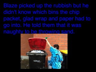 Blaze picked up the rubbish but he
didn't know which bins the chip
packet, glad wrap and paper had to
go into. He told them that it was
naughty to be throwing sand.

 
