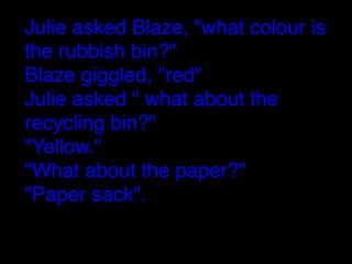 Julie asked Blaze, "what colour is
the rubbish bin?"
Blaze giggled, "red"
Julie asked " what about the
recycling bin?"
"Yellow."
"What about the paper?"
"Paper sack".

 