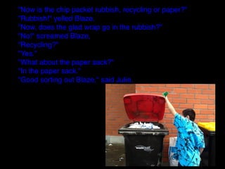 "Now is the chip packet rubbish, recycling or paper?"
"Rubbish!" yelled Blaze.
"Now, does the glad wrap go in the rubbish?"
"No!" screamed Blaze,
"Recycling?"
"Yes." 
"What about the paper sack?"
"In the paper sack."
"Good sorting out Blaze," said Julie.


 
