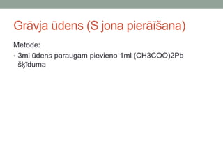 Grāvja ūdens (S jona pierāīšana)
Metode:
• 3ml ūdens paraugam pievieno 1ml (CH3COO)2Pb
šķīduma
 