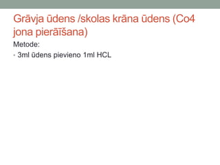 Grāvja ūdens /skolas krāna ūdens (Co4
jona pierāīšana)
Metode:
• 3ml ūdens pievieno 1ml HCL
 