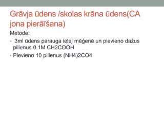 Grāvja ūdens /skolas krāna ūdens(CA
jona pierāīšana)
Metode:
• 3ml ūdens parauga ielej mēģenē un pievieno dažus
pilienus 0.1M CH2COOH
• Pievieno 10 pilienus (NH4)2CO4
 