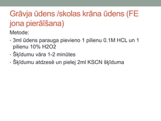 Grāvja ūdens /skolas krāna ūdens (FE
jona pierāīšana)
Metode:
• 3ml ūdens parauga pievieno 1 pilienu 0.1M HCL un 1
pilienu 10% H2O2
• Šķīdumu vāra 1-2 minūtes
• Šķīdumu atdzesē un pielej 2ml KSCN šķīduma
 