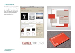 Troika Editions
Website design and branding for Troika
Editions, a specialist in art photography,
selling 3 images each week, which are
sold in editions of 300, 30 and 3 in 3
sizes. Letterheads and business cards
were individually numbered editions.

www.troikaeditions.co.uk




e: shout@jonwearne.co.uk
m: 0786 6085 480
 