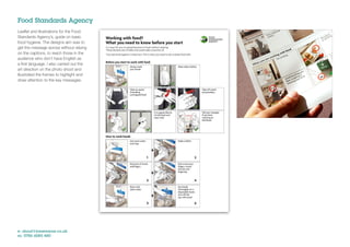 Food Standards Agency
Leaﬂet and illustrations for the Food
Standards Agency’s, guide on basic
food hygiene. The designs aim was to
get the message across without relying
on the captions, to reach those in the
audience who don’t have English as
a ﬁrst language. I also carried out the
art direction on the photo shoot and
illustrated the frames to highlight and
draw attention to the key messages.




e: shout@jonwearne.co.uk
m: 0786 6085 480
 