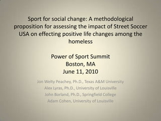 Sport for social change: A methodological proposition for assessing the impact of Street Soccer USA on effecting positive life changes among the homelessPower of Sport SummitBoston, MAJune 11, 2010 Jon Welty Peachey, Ph.D., Texas A&M University Alex Lyras, Ph.D., University of Louisville John Borland, Ph.D., Springfield College Adam Cohen, University of Louisville  