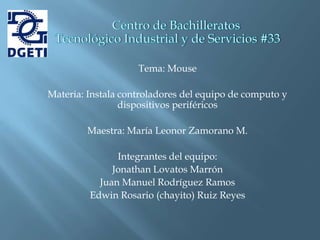 Tema: Mouse

Materia: Instala controladores del equipo de computo y
                 dispositivos periféricos

        Maestra: María Leonor Zamorano M.

               Integrantes del equipo:
              Jonathan Lovatos Marrón
           Juan Manuel Rodríguez Ramos
         Edwin Rosario (chayito) Ruiz Reyes
 