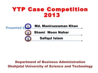YTP Case Competition
           2013

            3
            1   Md. Moniruzzaman Khan
Presented by:
            2   Shami Moon Nahar

            3     Safiqul Islam




    Department of Business Administration
 Shahjalal University of Science and Technology
 