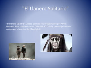 "El Llanero Solitario"
"El Llanero Solitario" (2013), película co-protagonizada por Armie
Hammer. Más tarde encarnó a "Mortdecai" (2015), personaje literario
creado por el escritor Kyril Bonfiglioli.
 