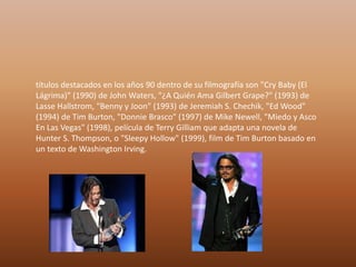 títulos destacados en los años 90 dentro de su filmografía son "Cry Baby (El
Lágrima)" (1990) de John Waters, "¿A Quién Ama Gilbert Grape?" (1993) de
Lasse Hallstrom, "Benny y Joon" (1993) de Jeremiah S. Chechik, "Ed Wood"
(1994) de Tim Burton, "Donnie Brasco" (1997) de Mike Newell, "Miedo y Asco
En Las Vegas" (1998), película de Terry Gilliam que adapta una novela de
Hunter S. Thompson, o "Sleepy Hollow" (1999), film de Tim Burton basado en
un texto de Washington Irving.
 