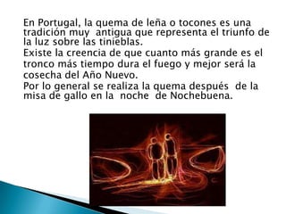 En Portugal, la quema de leña o tocones es una
tradición muy antigua que representa el triunfo de
la luz sobre las tinieblas.
Existe la creencia de que cuanto más grande es el
tronco más tiempo dura el fuego y mejor será la
cosecha del Año Nuevo.
Por lo general se realiza la quema después de la
misa de gallo en la noche de Nochebuena.
 