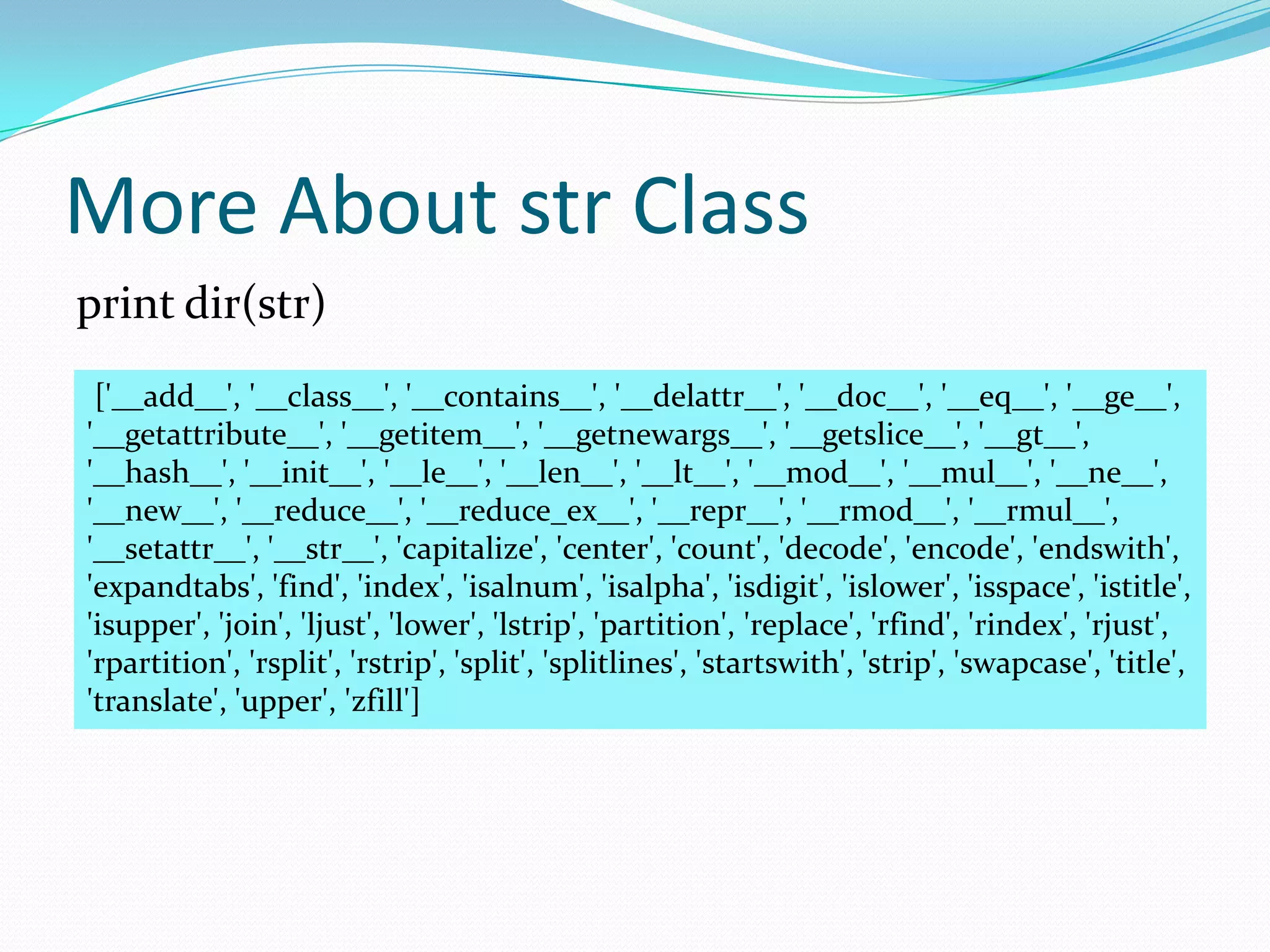 More About str Class
print dir(str)
 ['__add__', '__class__', '__contains__', '__delattr__', '__doc__', '__eq__', '__ge__',
'__getattribute__', '__getitem__', '__getnewargs__', '__getslice__', '__gt__',
'__hash__', '__init__', '__le__', '__len__', '__lt__', '__mod__', '__mul__', '__ne__',
'__new__', '__reduce__', '__reduce_ex__', '__repr__', '__rmod__', '__rmul__',
'__setattr__', '__str__', 'capitalize', 'center', 'count', 'decode', 'encode', 'endswith',
'expandtabs', 'find', 'index', 'isalnum', 'isalpha', 'isdigit', 'islower', 'isspace', 'istitle',
'isupper', 'join', 'ljust', 'lower', 'lstrip', 'partition', 'replace', 'rfind', 'rindex', 'rjust',
'rpartition', 'rsplit', 'rstrip', 'split', 'splitlines', 'startswith', 'strip', 'swapcase', 'title',
'translate', 'upper', 'zfill']
 