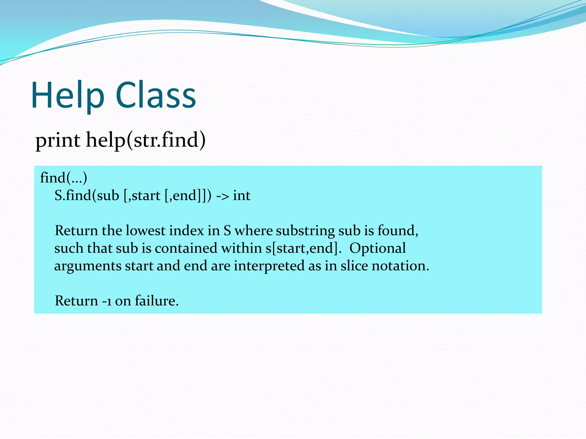 Help Class
print help(str.find)
find(...)
   S.find(sub [,start [,end]]) -> int

  Return the lowest index in S where substring sub is found,
  such that sub is contained within s[start,end]. Optional
  arguments start and end are interpreted as in slice notation.

  Return -1 on failure.
 
