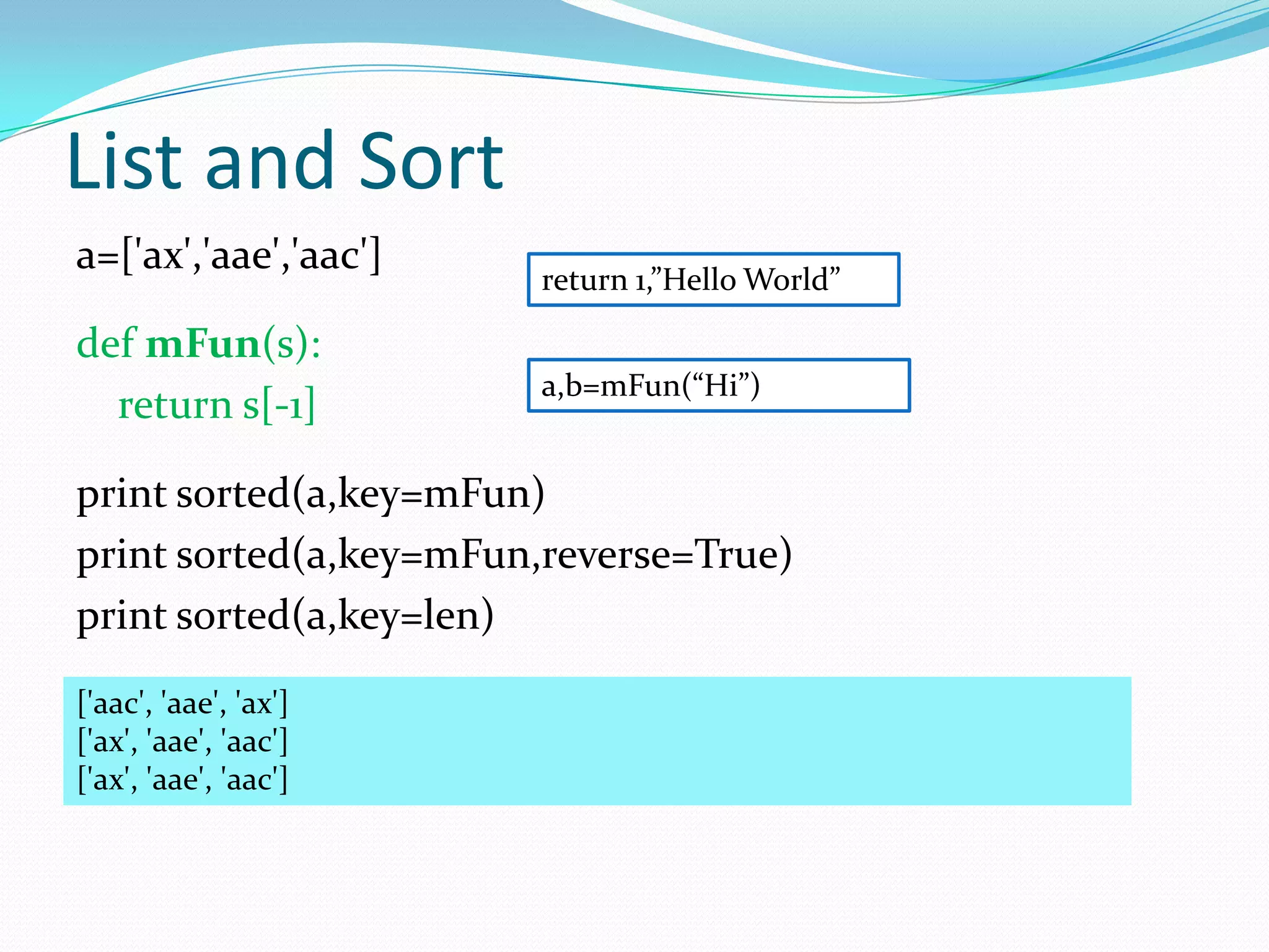 List and Sort
a=['ax','aae','aac']
                       return 1,”Hello World”

def mFun(s):
                       a,b=mFun(“Hi”)
  return s[-1]

print sorted(a,key=mFun)
print sorted(a,key=mFun,reverse=True)
print sorted(a,key=len)
['aac', 'aae', 'ax']
['ax', 'aae', 'aac']
['ax', 'aae', 'aac']
 