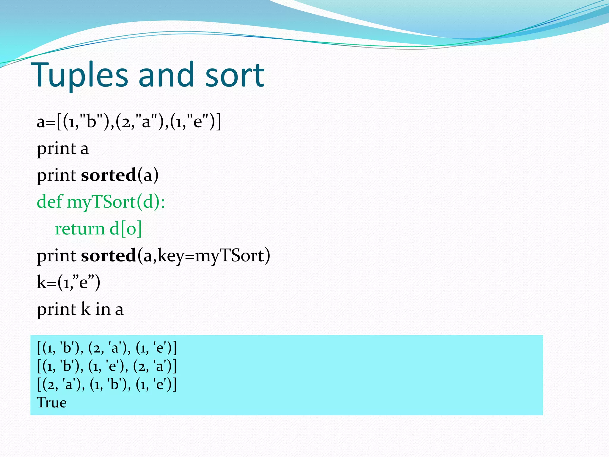 Tuples and sort
a=[(1,"b"),(2,"a"),(1,"e")]
print a
print sorted(a)
def myTSort(d):
  return d[0]
print sorted(a,key=myTSort)
k=(1,”e”)
print k in a

[(1, 'b'), (2, 'a'), (1, 'e')]
[(1, 'b'), (1, 'e'), (2, 'a')]
[(2, 'a'), (1, 'b'), (1, 'e')]
True
 