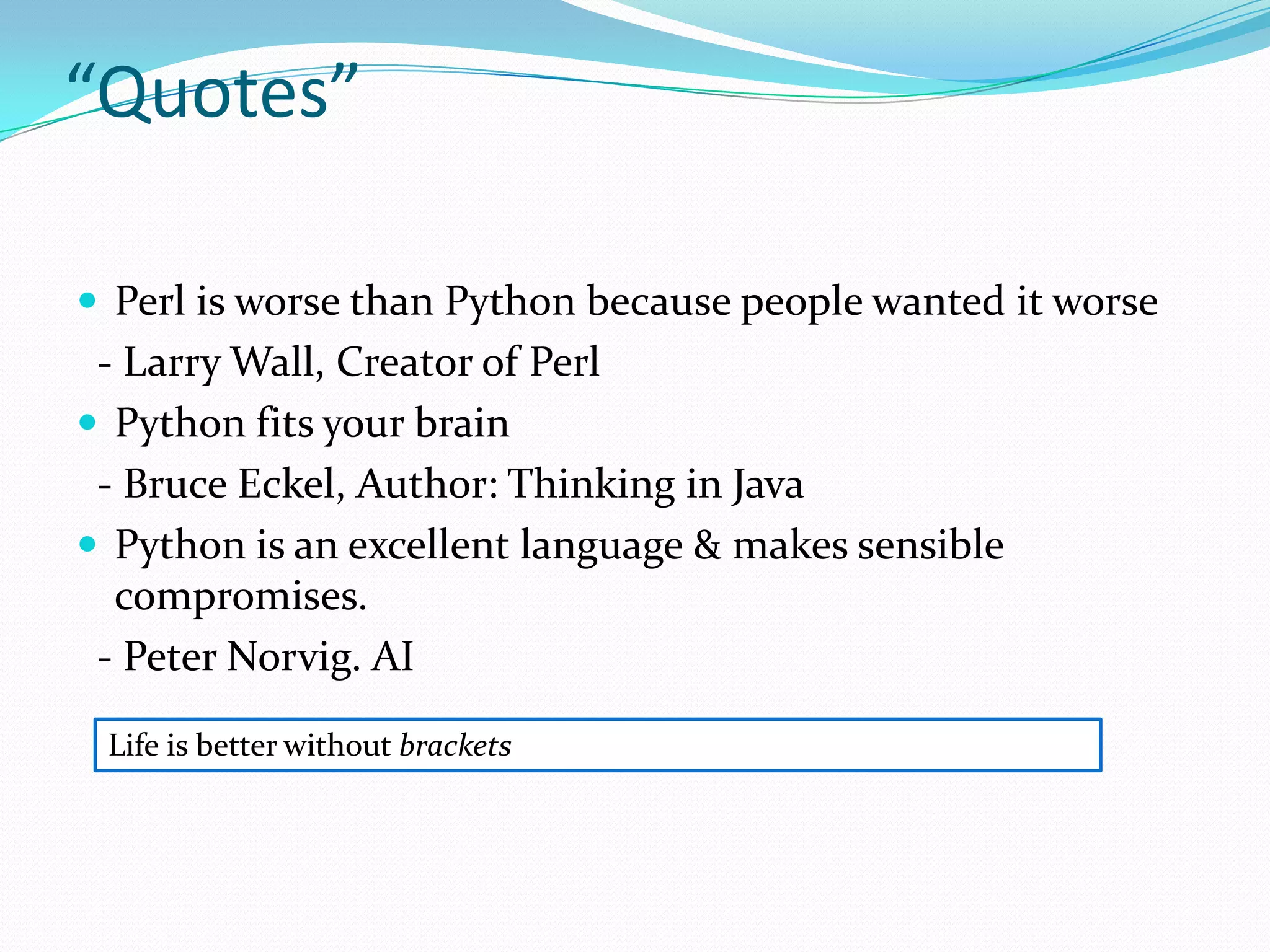 “Quotes”

 Perl is worse than Python because people wanted it worse
 - Larry Wall, Creator of Perl
 Python fits your brain
 - Bruce Eckel, Author: Thinking in Java
 Python is an excellent language & makes sensible
  compromises.
 - Peter Norvig. AI

 Life is better without brackets
 