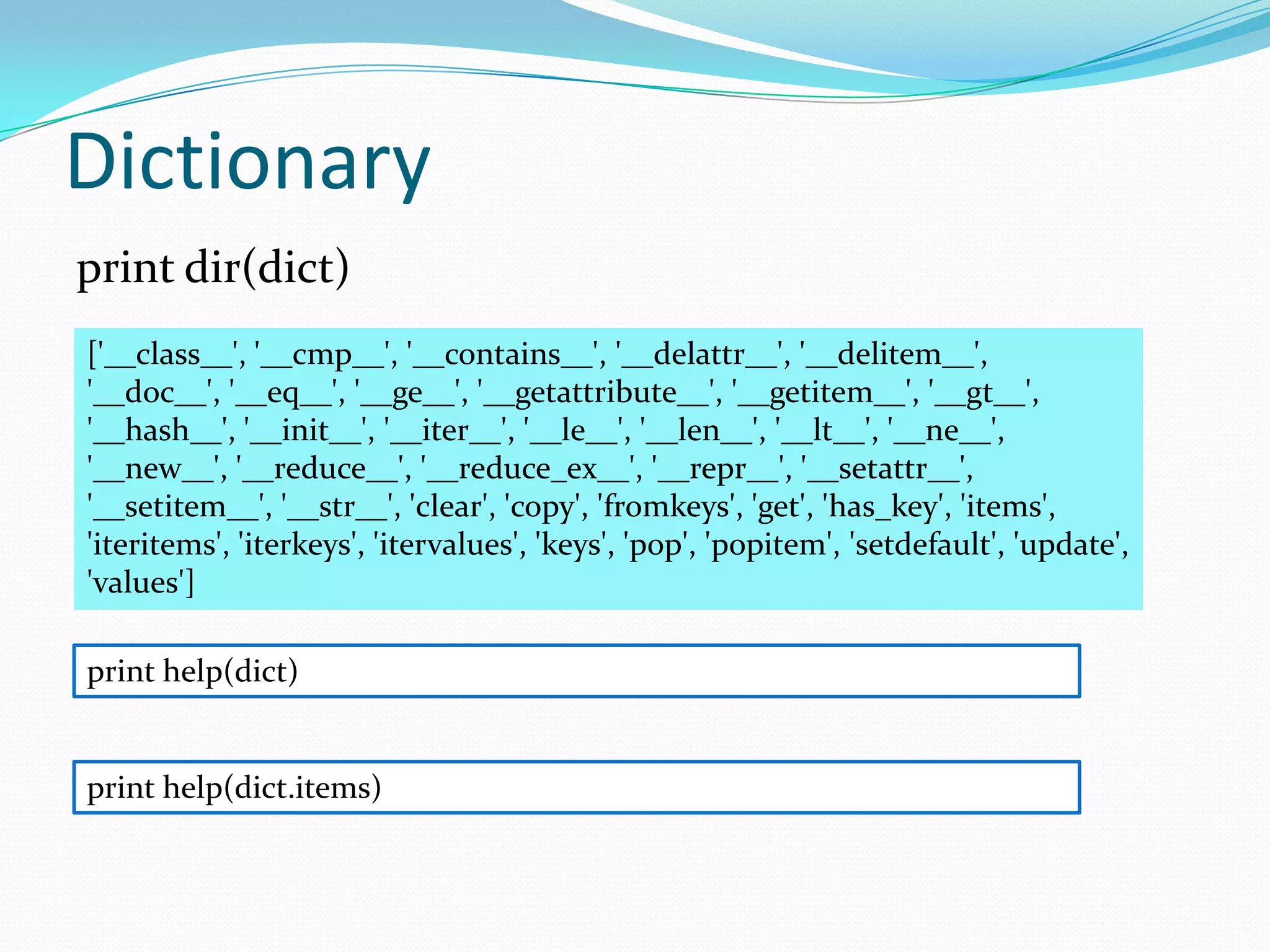 Dictionary
print dir(dict)
['__class__', '__cmp__', '__contains__', '__delattr__', '__delitem__',
'__doc__', '__eq__', '__ge__', '__getattribute__', '__getitem__', '__gt__',
'__hash__', '__init__', '__iter__', '__le__', '__len__', '__lt__', '__ne__',
'__new__', '__reduce__', '__reduce_ex__', '__repr__', '__setattr__',
'__setitem__', '__str__', 'clear', 'copy', 'fromkeys', 'get', 'has_key', 'items',
'iteritems', 'iterkeys', 'itervalues', 'keys', 'pop', 'popitem', 'setdefault', 'update',
'values']

print help(dict)


print help(dict.items)
 
