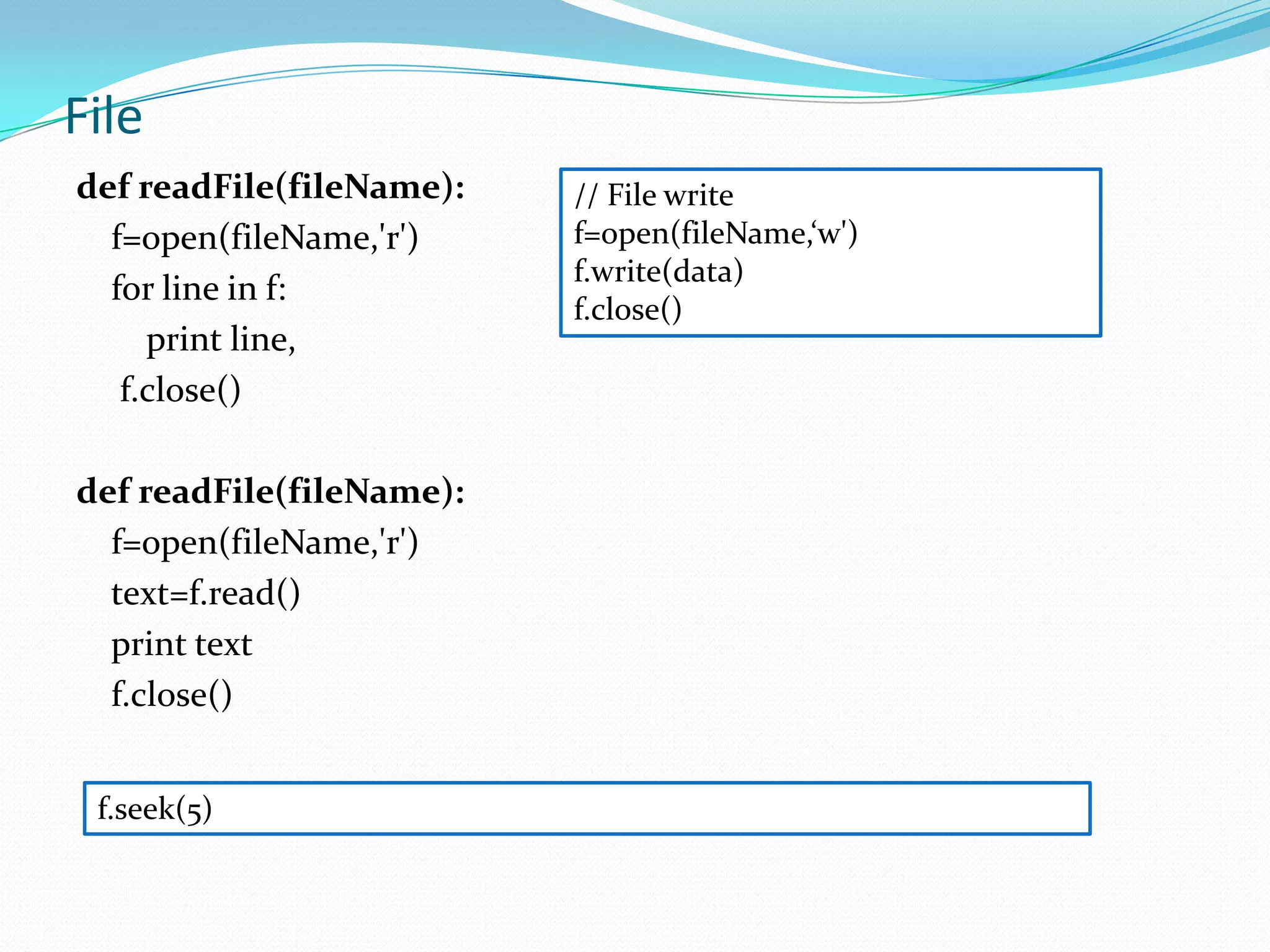 File
def readFile(fileName):   // File write
  f=open(fileName,'r')    f=open(fileName,‘w')
                          f.write(data)
  for line in f:
                          f.close()
     print line,
   f.close()

def readFile(fileName):
  f=open(fileName,'r')
  text=f.read()
  print text
  f.close()


 f.seek(5)
 