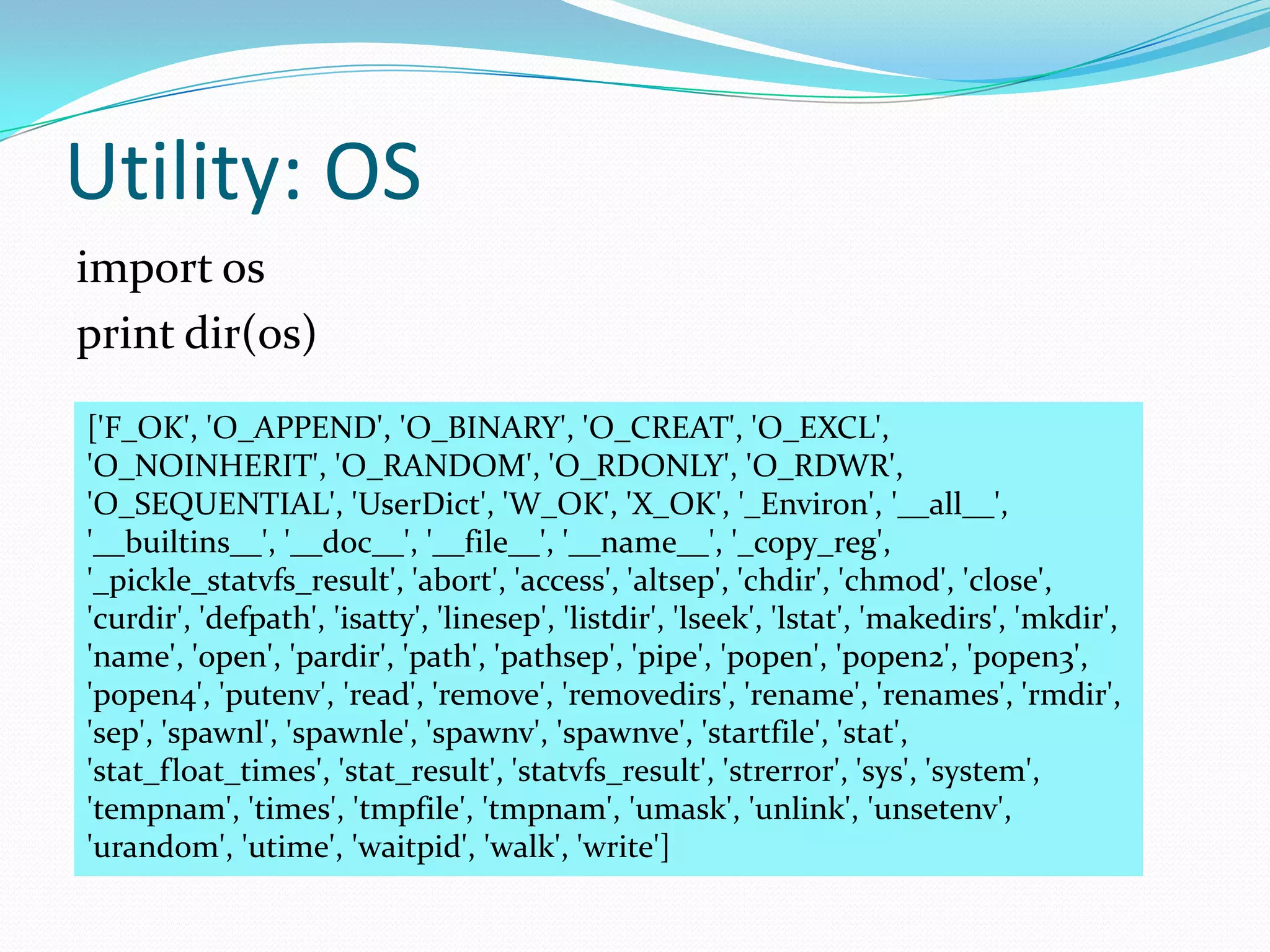 Utility: OS
import os
print dir(os)
['F_OK', 'O_APPEND', 'O_BINARY', 'O_CREAT', 'O_EXCL',
'O_NOINHERIT', 'O_RANDOM', 'O_RDONLY', 'O_RDWR',
'O_SEQUENTIAL', 'UserDict', 'W_OK', 'X_OK', '_Environ', '__all__',
'__builtins__', '__doc__', '__file__', '__name__', '_copy_reg',
'_pickle_statvfs_result', 'abort', 'access', 'altsep', 'chdir', 'chmod', 'close',
'curdir', 'defpath', 'isatty', 'linesep', 'listdir', 'lseek', 'lstat', 'makedirs', 'mkdir',
'name', 'open', 'pardir', 'path', 'pathsep', 'pipe', 'popen', 'popen2', 'popen3',
'popen4', 'putenv', 'read', 'remove', 'removedirs', 'rename', 'renames', 'rmdir',
'sep', 'spawnl', 'spawnle', 'spawnv', 'spawnve', 'startfile', 'stat',
'stat_float_times', 'stat_result', 'statvfs_result', 'strerror', 'sys', 'system',
'tempnam', 'times', 'tmpfile', 'tmpnam', 'umask', 'unlink', 'unsetenv',
'urandom', 'utime', 'waitpid', 'walk', 'write']
 