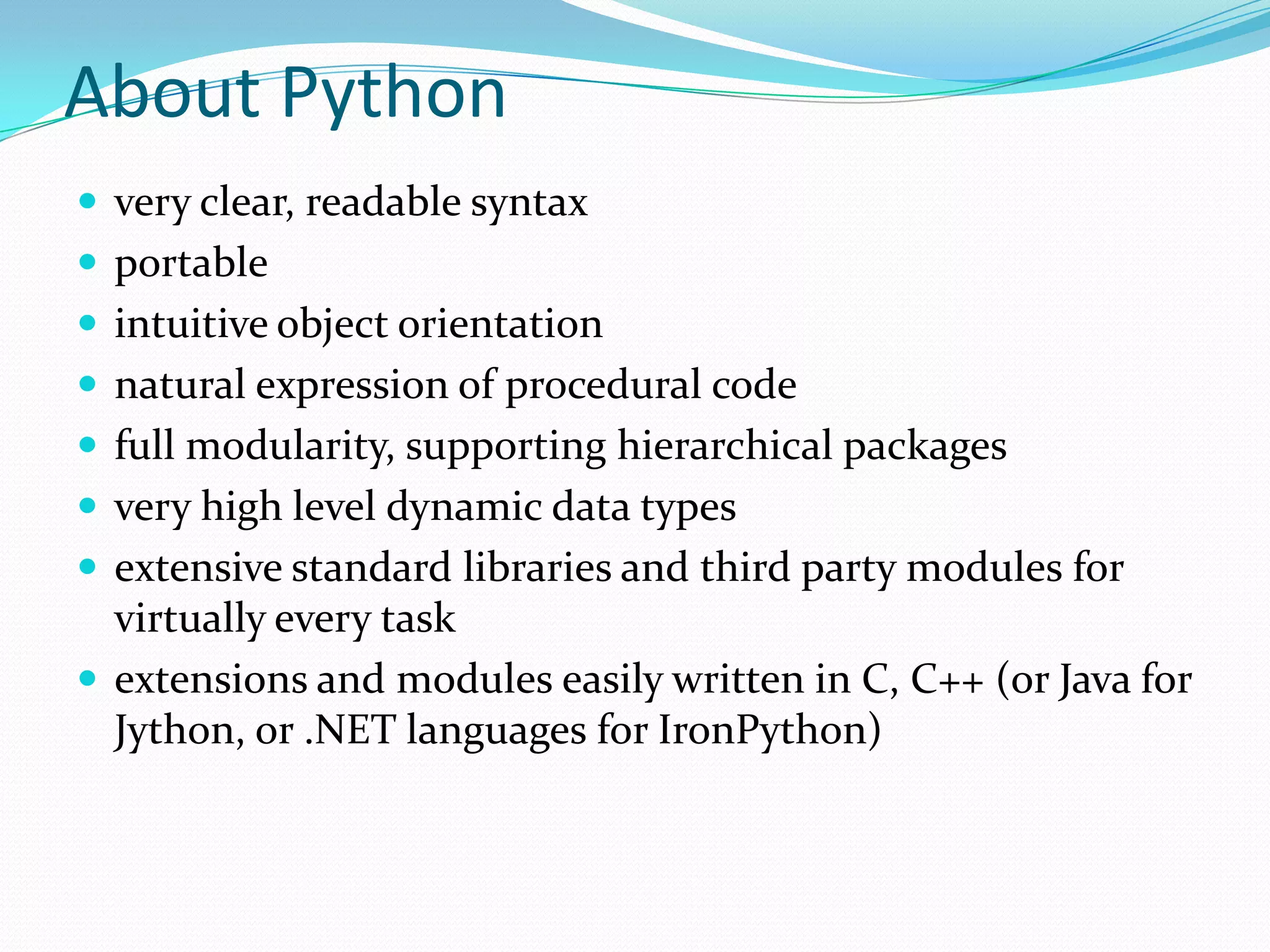 About Python
 very clear, readable syntax
 portable
 intuitive object orientation
 natural expression of procedural code
 full modularity, supporting hierarchical packages
 very high level dynamic data types
 extensive standard libraries and third party modules for
  virtually every task
 extensions and modules easily written in C, C++ (or Java for
  Jython, or .NET languages for IronPython)
 
