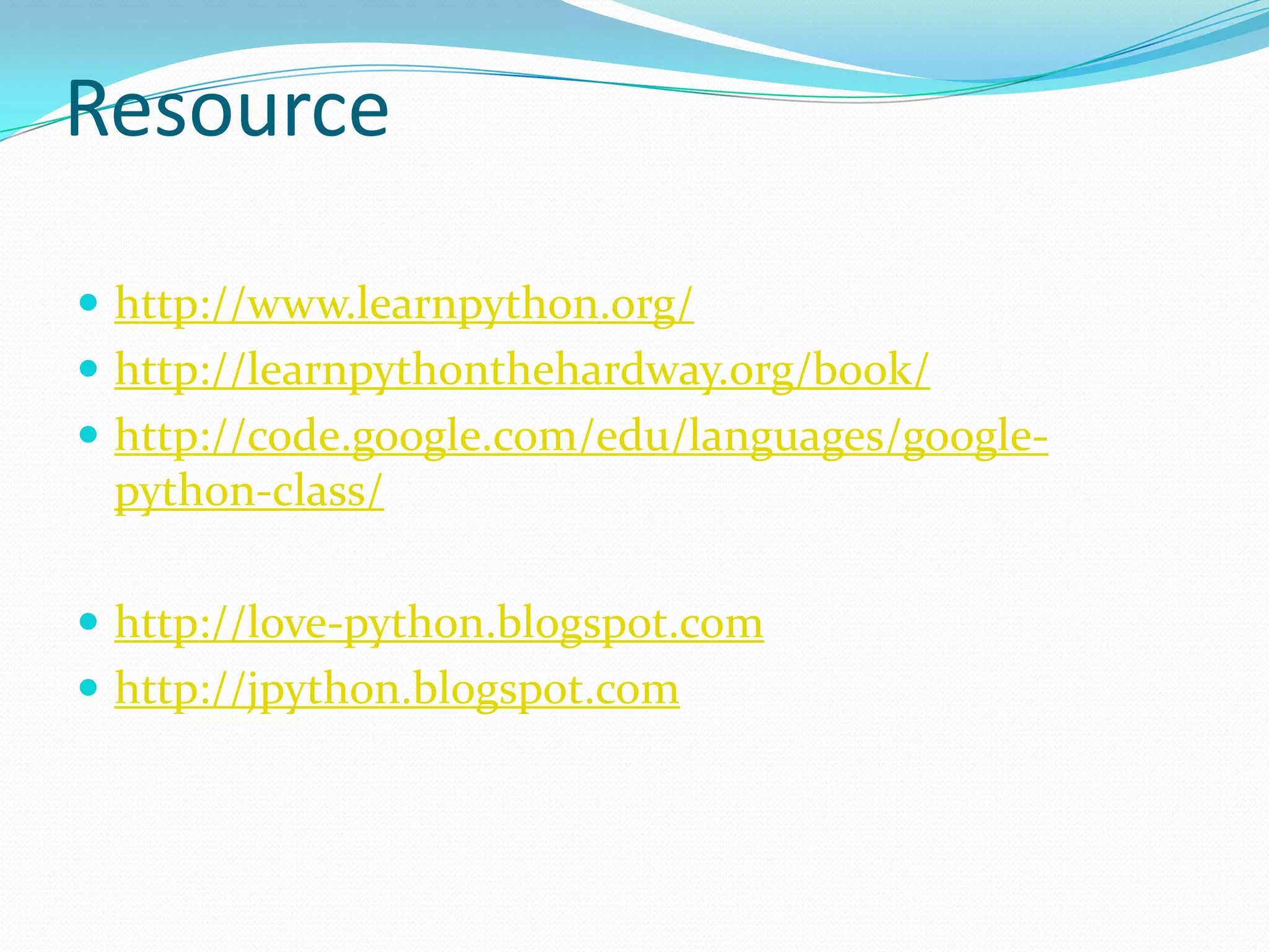 Resource

 http://www.learnpython.org/
 http://learnpythonthehardway.org/book/
 http://code.google.com/edu/languages/google-
 python-class/

 http://love-python.blogspot.com
 http://jpython.blogspot.com
 