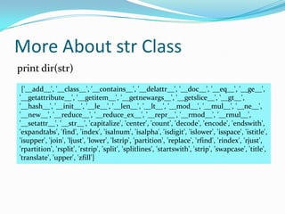 More About str Class
print dir(str)
 ['__add__', '__class__', '__contains__', '__delattr__', '__doc__', '__eq__', '__ge__',
'__getattribute__', '__getitem__', '__getnewargs__', '__getslice__', '__gt__',
'__hash__', '__init__', '__le__', '__len__', '__lt__', '__mod__', '__mul__', '__ne__',
'__new__', '__reduce__', '__reduce_ex__', '__repr__', '__rmod__', '__rmul__',
'__setattr__', '__str__', 'capitalize', 'center', 'count', 'decode', 'encode', 'endswith',
'expandtabs', 'find', 'index', 'isalnum', 'isalpha', 'isdigit', 'islower', 'isspace', 'istitle',
'isupper', 'join', 'ljust', 'lower', 'lstrip', 'partition', 'replace', 'rfind', 'rindex', 'rjust',
'rpartition', 'rsplit', 'rstrip', 'split', 'splitlines', 'startswith', 'strip', 'swapcase', 'title',
'translate', 'upper', 'zfill']
 