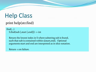 Help Class
print help(str.find)
find(...)
   S.find(sub [,start [,end]]) -> int

  Return the lowest index in S where substring sub is found,
  such that sub is contained within s[start,end]. Optional
  arguments start and end are interpreted as in slice notation.

  Return -1 on failure.
 