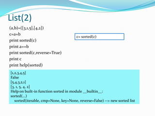 List(2)
(a,b)=([3,1,5],[4,2])
c=a+b
                                       c= sorted(c)
print sorted(c)
print a==b
print sorted(c,reverse=True)
print c
print help(sorted)
[1,2,3,4,5]
False
[5,4,3,2,1]
[3, 1, 5, 4, 2]
Help on built-in function sorted in module __builtin__:
sorted(...)
   sorted(iterable, cmp=None, key=None, reverse=False) --> new sorted list
 