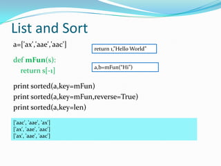 List and Sort
a=['ax','aae','aac']
                       return 1,”Hello World”

def mFun(s):
                       a,b=mFun(“Hi”)
  return s[-1]

print sorted(a,key=mFun)
print sorted(a,key=mFun,reverse=True)
print sorted(a,key=len)
['aac', 'aae', 'ax']
['ax', 'aae', 'aac']
['ax', 'aae', 'aac']
 