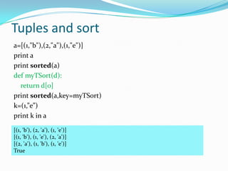Tuples and sort
a=[(1,"b"),(2,"a"),(1,"e")]
print a
print sorted(a)
def myTSort(d):
  return d[0]
print sorted(a,key=myTSort)
k=(1,”e”)
print k in a

[(1, 'b'), (2, 'a'), (1, 'e')]
[(1, 'b'), (1, 'e'), (2, 'a')]
[(2, 'a'), (1, 'b'), (1, 'e')]
True
 