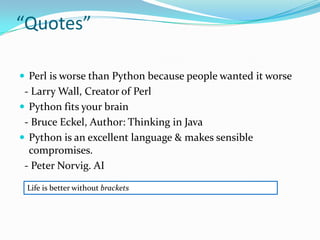 “Quotes”

 Perl is worse than Python because people wanted it worse
 - Larry Wall, Creator of Perl
 Python fits your brain
 - Bruce Eckel, Author: Thinking in Java
 Python is an excellent language & makes sensible
  compromises.
 - Peter Norvig. AI

 Life is better without brackets
 