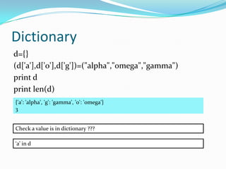 Dictionary
d={}
(d['a'],d['o'],d['g'])=("alpha","omega","gamma")
print d
print len(d)
{'a': 'alpha', 'g': 'gamma', 'o': 'omega'}
3


Check a value is in dictionary ???

‘a’ in d
 