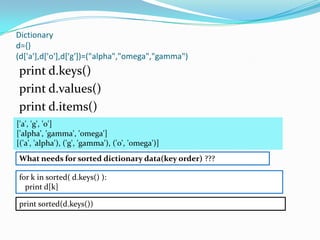Dictionary
d={}
(d['a'],d['o'],d['g'])=("alpha","omega","gamma")
print d.keys()
print d.values()
print d.items()
['a', 'g', 'o']
['alpha', 'gamma', 'omega']
[('a', 'alpha'), ('g', 'gamma'), ('o', 'omega')]
What needs for sorted dictionary data(key order) ???
All data returns random order

for k in sorted( d.keys() ):
  print d[k]

print sorted(d.keys())
 