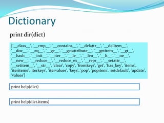Dictionary
print dir(dict)
['__class__', '__cmp__', '__contains__', '__delattr__', '__delitem__',
'__doc__', '__eq__', '__ge__', '__getattribute__', '__getitem__', '__gt__',
'__hash__', '__init__', '__iter__', '__le__', '__len__', '__lt__', '__ne__',
'__new__', '__reduce__', '__reduce_ex__', '__repr__', '__setattr__',
'__setitem__', '__str__', 'clear', 'copy', 'fromkeys', 'get', 'has_key', 'items',
'iteritems', 'iterkeys', 'itervalues', 'keys', 'pop', 'popitem', 'setdefault', 'update',
'values']

print help(dict)


print help(dict.items)
 