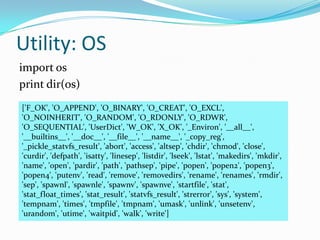 Utility: OS
import os
print dir(os)
['F_OK', 'O_APPEND', 'O_BINARY', 'O_CREAT', 'O_EXCL',
'O_NOINHERIT', 'O_RANDOM', 'O_RDONLY', 'O_RDWR',
'O_SEQUENTIAL', 'UserDict', 'W_OK', 'X_OK', '_Environ', '__all__',
'__builtins__', '__doc__', '__file__', '__name__', '_copy_reg',
'_pickle_statvfs_result', 'abort', 'access', 'altsep', 'chdir', 'chmod', 'close',
'curdir', 'defpath', 'isatty', 'linesep', 'listdir', 'lseek', 'lstat', 'makedirs', 'mkdir',
'name', 'open', 'pardir', 'path', 'pathsep', 'pipe', 'popen', 'popen2', 'popen3',
'popen4', 'putenv', 'read', 'remove', 'removedirs', 'rename', 'renames', 'rmdir',
'sep', 'spawnl', 'spawnle', 'spawnv', 'spawnve', 'startfile', 'stat',
'stat_float_times', 'stat_result', 'statvfs_result', 'strerror', 'sys', 'system',
'tempnam', 'times', 'tmpfile', 'tmpnam', 'umask', 'unlink', 'unsetenv',
'urandom', 'utime', 'waitpid', 'walk', 'write']
 