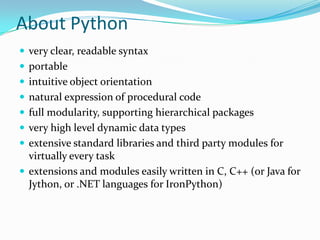 About Python
 very clear, readable syntax
 portable
 intuitive object orientation
 natural expression of procedural code
 full modularity, supporting hierarchical packages
 very high level dynamic data types
 extensive standard libraries and third party modules for
  virtually every task
 extensions and modules easily written in C, C++ (or Java for
  Jython, or .NET languages for IronPython)
 