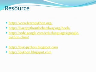 Resource

 http://www.learnpython.org/
 http://learnpythonthehardway.org/book/
 http://code.google.com/edu/languages/google-
 python-class/

 http://love-python.blogspot.com
 http://jpython.blogspot.com
 