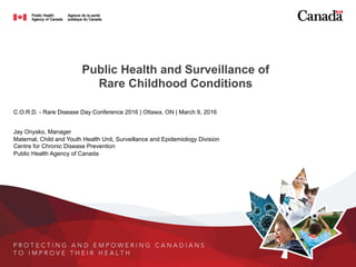 Public Health and Surveillance of
Rare Childhood Conditions
C.O.R.D. - Rare Disease Day Conference 2016 | Ottawa, ON | March 9, 2016
Jay Onysko, Manager
Maternal, Child and Youth Health Unit, Surveillance and Epidemiology Division
Centre for Chronic Disease Prevention
Public Health Agency of Canada
 